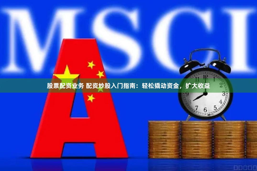股票配资业务 配资炒股入门指南：轻松撬动资金，扩大收益