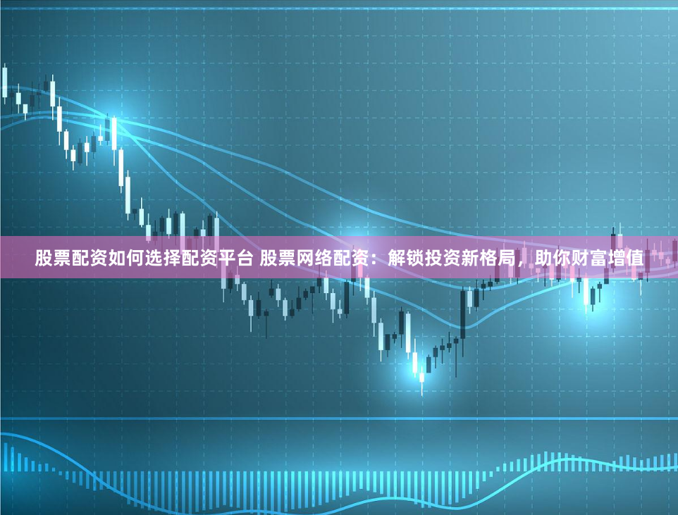 股票配资如何选择配资平台 股票网络配资:解锁投资新格局,助你财富增值