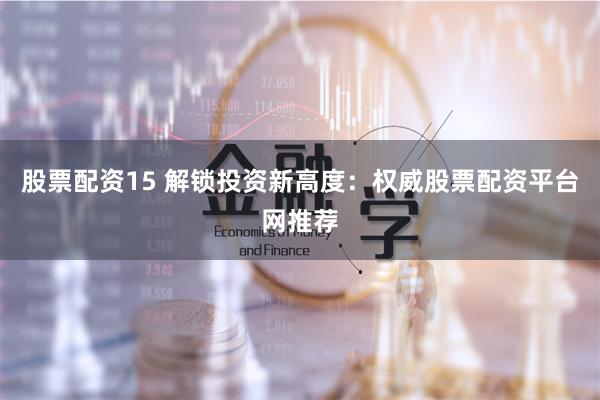 股票配资15 解锁投资新高度：权威股票配资平台网推荐