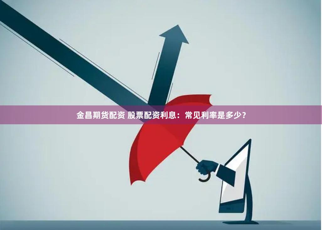 金昌期货配资 股票配资利息：常见利率是多少？