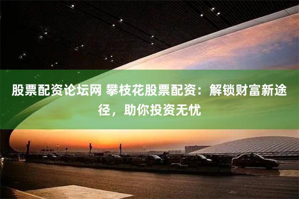 股票配资论坛网 攀枝花股票配资：解锁财富新途径，助你投资无忧