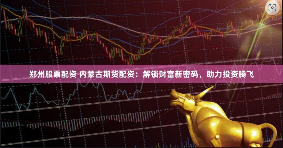 郑州股票配资 内蒙古期货配资：解锁财富新密码，助力投资腾飞