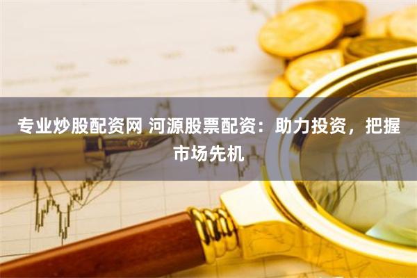 专业炒股配资网 河源股票配资：助力投资，把握市场先机
