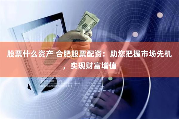 股票什么资产 合肥股票配资：助您把握市场先机，实现财富增值