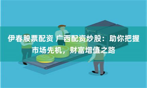 伊春股票配资 广西配资炒股：助你把握市场先机，财富增值之路
