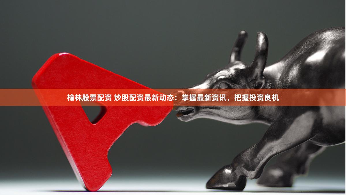 榆林股票配资 炒股配资最新动态：掌握最新资讯，把握投资良机