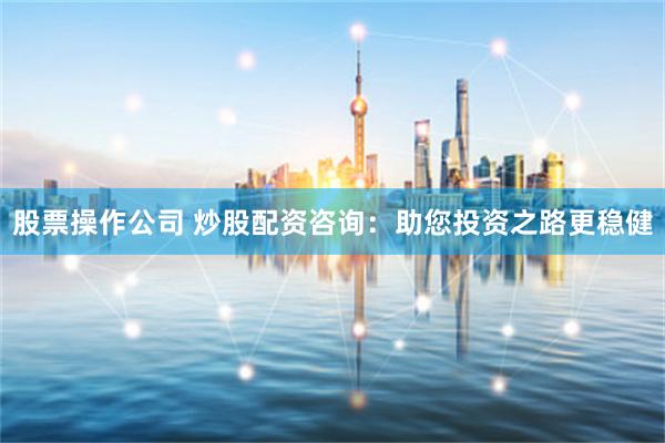 股票操作公司 炒股配资咨询：助您投资之路更稳健