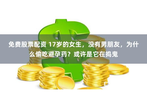 免费股票配资 17岁的女生，没有男朋友，为什么偷吃避孕药？或许是它在捣鬼
