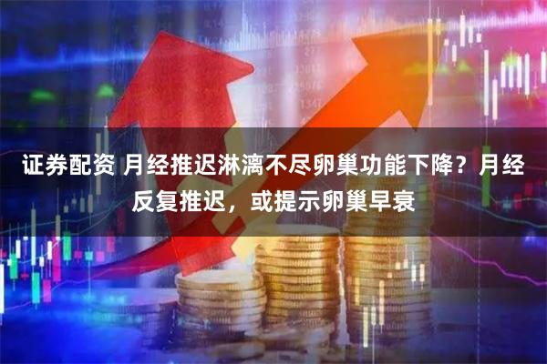 证券配资 月经推迟淋漓不尽卵巢功能下降？月经反复推迟，或提示卵巢早衰