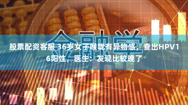 股票配资客服 36岁女子喉咙有异物感，查出HPV16阳性，医生：发现比较晚了