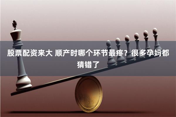 股票配资来大 顺产时哪个环节最疼？很多孕妈都猜错了