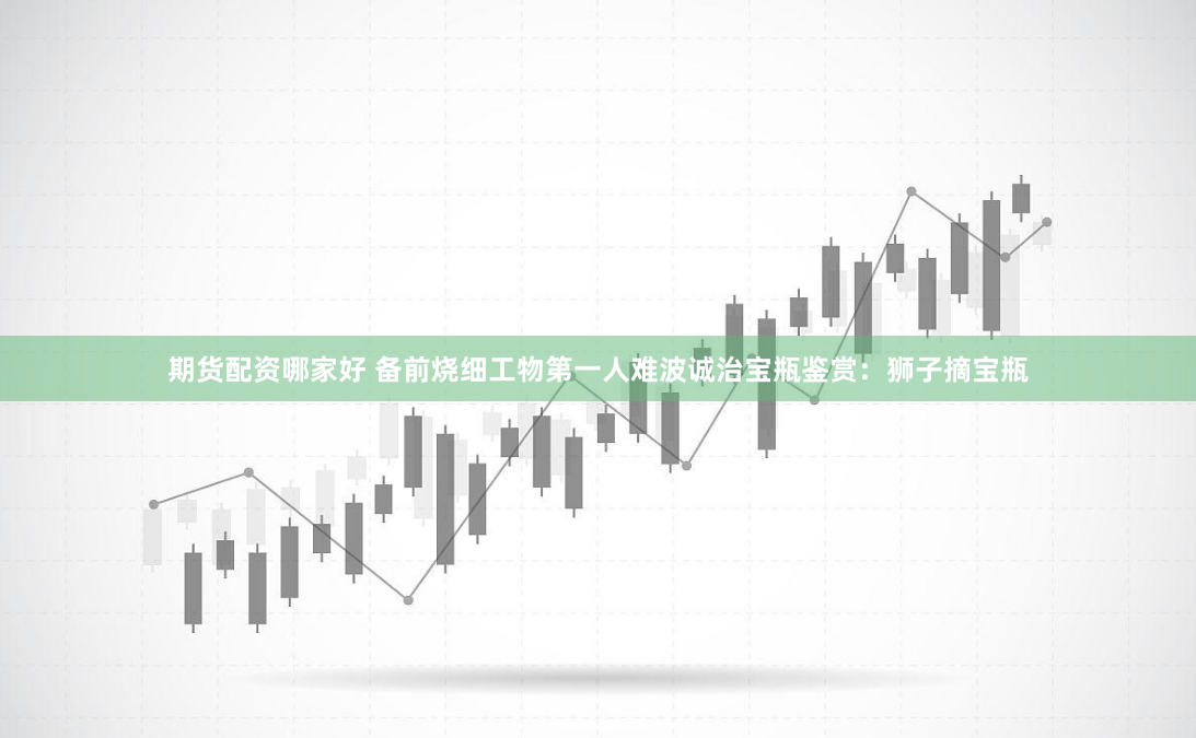 期货配资哪家好 备前烧细工物第一人难波诚治宝瓶鉴赏：狮子摘宝瓶