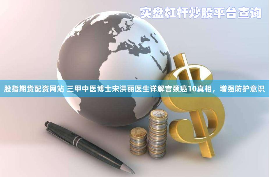 股指期货配资网站 三甲中医博士宋洪丽医生详解宫颈癌10真相，增强防护意识