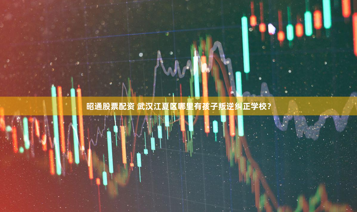 昭通股票配资 武汉江夏区哪里有孩子叛逆纠正学校？