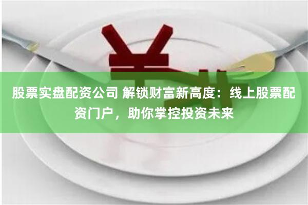股票实盘配资公司 解锁财富新高度：线上股票配资门户，助你掌控投资未来