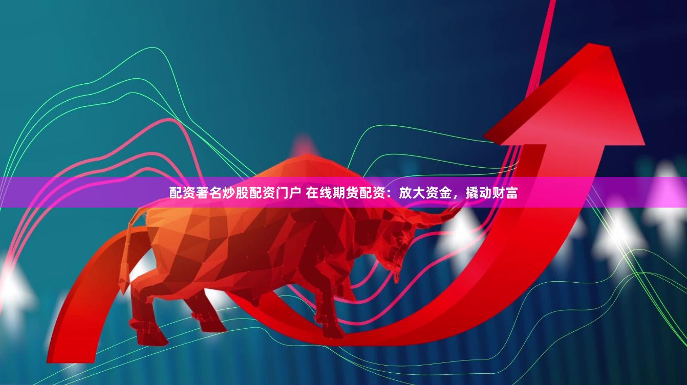 配资著名炒股配资门户 在线期货配资：放大资金，撬动财富