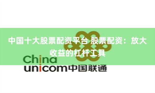 中国十大股票配资平台 股票配资：放大收益的杠杆工具