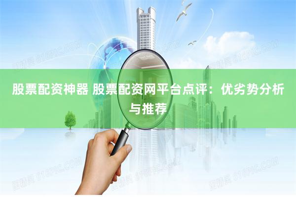 股票配资神器 股票配资网平台点评:优劣势分析与推荐