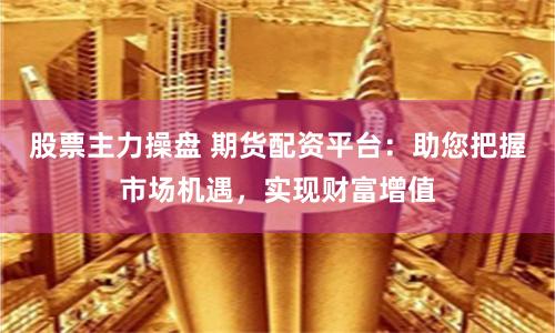 股票主力操盘 期货配资平台：助您把握市场机遇，实现财富增值