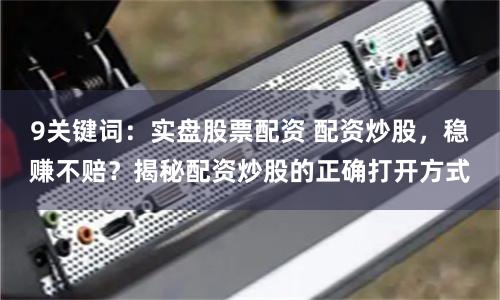 9关键词：实盘股票配资 配资炒股，稳赚不赔？揭秘配资炒股的正确打开方式