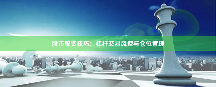 股市配资技巧：杠杆交易风控与仓位管理