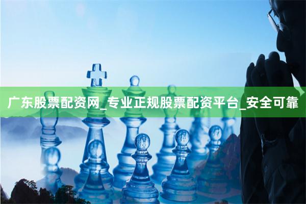 广东股票配资网_专业正规股票配资平台_安全可靠